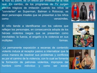 Así, que un niño se accidente cayendo de una escalera a la que intenta subir luego de haber observado cómo lo hizo su padre, es un efecto por imitación de la vida real. En cambio, de los programas de TV surgen efectos trágicos de imitación cuando los niños se "convierten" en Superman, Batman o Robocop, es decir personajes irreales que se presentan a los niños como verosímiles. El niño tiende a identificarse con los valores que reflejan los personajes, en consecuencia adopta de los héroes violentos rasgos que se presentan como inevitables: la fuerza, el engaño o la violencia en sus múltiples formas. -La permanente exposición a escenas de contenido violento induce al receptor pasivo a internalizar que la única manera de resolver sus problemas y conflictos es por el camino de la violencia, con lo cual se fomenta la formación de patrones violentos, impropios del hombre como individuo y como ser social. . 