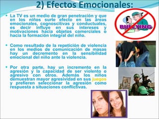 2) Efectos Emocionales: La TV es un medio de gran penetración y que en los niños surte efecto en las áreas emocionales, cognoscitivas y conductuales, es decir influye en sus intereses y motivaciones hacia objetos comerciales o hacia la formación integral del niño.  Como resultado de la repetición de violencia en los medios de comunicación de masas hay un decremento en la sensibilidad emocional del niño ante la violencia.  Por otra parte, hay un incremento en la agresión y la capacidad de ser violento o agresivo con otros. Además los niños demuestran mayor agresividad en sus  juegos  y prefieren seleccionar la agresión como respuesta a situaciones conflictivas. 