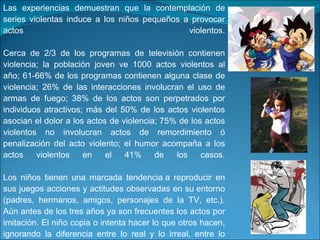 Las experiencias demuestran que la contemplación de series violentas induce a los niños pequeños a provocar actos violentos. Cerca de 2/3 de los programas de televisión contienen violencia; la población joven ve 1000 actos violentos al año; 61-66% de los programas contienen alguna clase de violencia; 26% de las interacciones involucran el uso de armas de fuego; 38% de los actos son perpetrados por individuos atractivos; más del 50% de los actos violentos asocian el dolor a los actos de violencia; 75% de los actos violentos no involucran actos de remordimiento ó penalización del acto violento; el humor acompaña a los actos violentos en el 41% de los casos. Los niños tienen una marcada tendencia a reproducir en sus juegos acciones y actitudes observadas en su entorno (padres, hermanos, amigos, personajes de la TV, etc.). Aún antes de los tres años ya son frecuentes los actos por imitación. El niño copia o intenta hacer lo que otros hacen, ignorando la diferencia entre lo real y lo irreal, entre lo posible y lo imposible. 