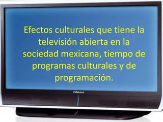 Efectos culturales que tiene la televisión abierta en la sociedad mexicana, tiempo de programas culturales y de programación. 