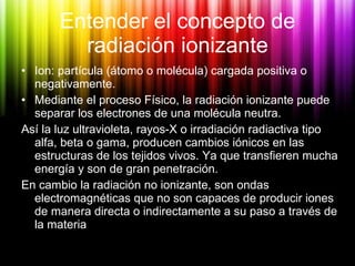 Entender el concepto de radiación ionizante <ul><li>Ion: partícula (átomo o molécula) cargada positiva o negativamente. </...