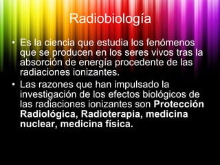 Radiobiología <ul><li>Es la ciencia que estudia los fenómenos que se producen en los seres vivos tras la absorción de ener...