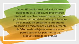 ◦ De los 312 análisis realizados durante el
período de este trabajo, no presentaron
niveles de micotoxinas que puedan causar
problemas de mortalidad en las poblaciones
de animales, sin embargo, la importante
presencia de micotoxinas y particularmente
de OTA puede reflejarse en reducciones
perniciosas en los parámetros de
productividad de las granjas.
 