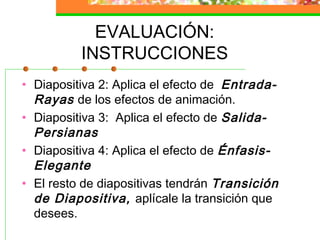 EVALUACIÓN:
INSTRUCCIONES
• Diapositiva 2: Aplica el efecto de Entrada-
Rayas de los efectos de animación.
• Diapositiva 3: Aplica el efecto de Salida-
Persianas
• Diapositiva 4: Aplica el efecto de Énfasis-
Elegante
• El resto de diapositivas tendrán Transición
de Diapositiva, aplícale la transición que
desees.
 