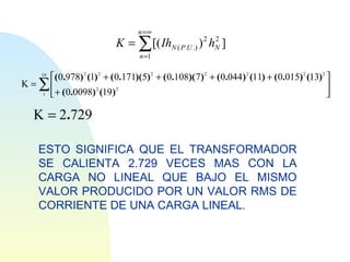 n =∞
                               K = ∑ [( IhN ( P.U .) ) 2 hN ]
                                                          2

                                      n =1

     19
          ( 0.978) 2 (1) 2 + ( 0.171)(5) 2 + ( 0.108)( 7) 2 + ( 0.044 ) 2 (11) + ( 0.015) 2 (13) 2 
K=   ∑
     1
          
           + ( 0.0098) (19)
                        2       2                                                                   
                                                                                                    

 K = 2.729

     ESTO SIGNIFICA QUE EL TRANSFORMADOR
     SE CALIENTA 2.729 VECES MAS CON LA
     CARGA NO LINEAL QUE BAJO EL MISMO
     VALOR PRODUCIDO POR UN VALOR RMS DE
     CORRIENTE DE UNA CARGA LINEAL.
 