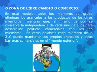  ZONA DE LIBRE CAMBIO O COMERCIO:
En este modelo, todos los miembros del grupo
eliminan los aranceles a los productos de los otros
miembros, mientras que, al mismo tiempo, se
conserva la independencia de cada uno de ellos para
desarrollar políticas comerciales con los no
miembros. En otras palabras cada miembro de la
ZLC puede mantener sus propios aranceles y otras
barreras comerciales en el “mundo exterior”.
 