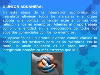  UNION ADUANERA:
En esta etapa de la integración económica, los
miembros eliminan todos los aranceles y el grupo
adopta una política comercial externa común con
relación a los no miembros. Además el grupo trabaja
como una entidad en la negociación de todos los
acuerdos comerciales con los no miembros.
La aplicación de un arancel externo común elimina la
posibilidad del trasbordo para los no miembros. Por lo
tanto, la unión aduanera es un paso hacia una
integración económica más estrecha que la ZLC.
 