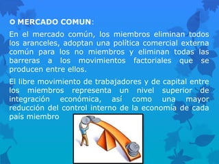  MERCADO COMUN:
En el mercado común, los miembros eliminan todos
los aranceles, adoptan una política comercial externa
común para los no miembros y eliminan todas las
barreras a los movimientos factoriales que se
producen entre ellos.
El libre movimiento de trabajadores y de capital entre
los miembros representa un nivel superior de
integración económica, así como una mayor
reducción del control interno de la economía de cada
país miembro
 