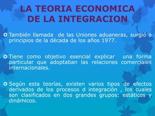 LA TEORIA ECONOMICA
       DE LA INTEGRACION
 También llamada de las Uniones aduaneras, surgió a
  principios de la década de los años 1977.


 Tiene como objetivo esencial explicar    una forma
  particular que adoptaban las relaciones comerciales
  internacionales.


 Según esta teorías, existen varios tipos de efectos
  derivados de los procesos d integración , los cuales
  son clasificados en dos grandes grupos: estáticos y
  dinámicos.
 