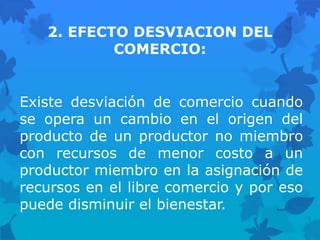 2. EFECTO DESVIACION DEL
           COMERCIO:


Existe desviación de comercio cuando
se opera un cambio en el origen del
producto de un productor no miembro
con recursos de menor costo a un
productor miembro en la asignación de
recursos en el libre comercio y por eso
puede disminuir el bienestar.
 