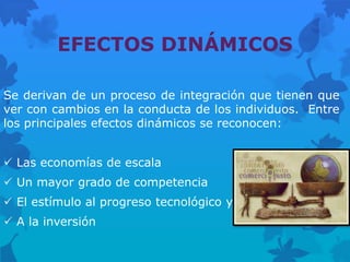 EFECTOS DINÁMICOS

Se derivan de un proceso de integración que tienen que
ver con cambios en la conducta de los individuos. Entre
los principales efectos dinámicos se reconocen:


 Las economías de escala
 Un mayor grado de competencia
 El estímulo al progreso tecnológico y
 A la inversión
 