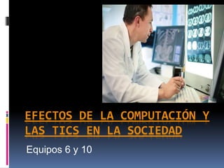 EFECTOS DE LA COMPUTACIÓN Y
LAS TICS EN LA SOCIEDAD
Equipos 6 y 10
 