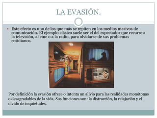 LA EVASIÓN.
 Este efecto es uno de los que más se repiten en los medios masivos de

comunicación. El ejemplo clásico suele ser el del espectador que recurre a
la televisión, al cine o a la radio, para olvidarse de sus problemas
cotidianos.

Por definición la evasión ofrece o intenta un alivio para las realidades monótonas
o desagradables de la vida, Sus funciones son: la distracción, la relajación y el
olvido de inquietudes.

 