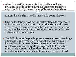  Al ser la evasión puramente imaginativa, se hace

presente cuando estimula, ya sea en forma positiva o
negativa, la imaginación de un público a través de los

contenidos de algún medio masivo de comunicación.
 Uno de los fenómenos más característicos de este efecto

es la intervención substitutiva, producida cuando en el
desarrollo de algún programa hablan unas personas con
otras e inclusive consigo mismas, como un substitutivo
del contacto humano real.

 También la evasión puede presentarse como un desahogo

emocional, una reafirmación social, etc. Es por eso que
los análisis de contenido realizados en este sentido
revelan que una gran parte del material de los medios
masivos de comunicación, describe a sus auditorios
mundos que no son iguales a los que viven en realidad.

 