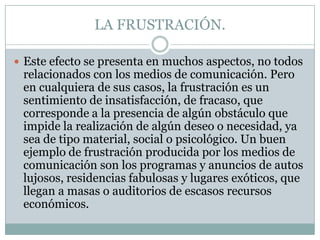 LA FRUSTRACIÓN.
 Este efecto se presenta en muchos aspectos, no todos

relacionados con los medios de comunicación. Pero
en cualquiera de sus casos, la frustración es un
sentimiento de insatisfacción, de fracaso, que
corresponde a la presencia de algún obstáculo que
impide la realización de algún deseo o necesidad, ya
sea de tipo material, social o psicológico. Un buen
ejemplo de frustración producida por los medios de
comunicación son los programas y anuncios de autos
lujosos, residencias fabulosas y lugares exóticos, que
llegan a masas o auditorios de escasos recursos
económicos.

 