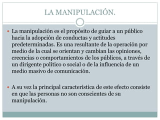 LA MANIPULACIÓN.
 La manipulación es el propósito de guiar a un público

hacia la adopción de conductas y actitudes
predeterminadas. Es una resultante de la operación por
medio de la cual se orientan y cambian las opiniones,
creencias o comportamientos de los públicos, a través de
un dirigente político o social o de la influencia de un
medio masivo de comunicación.
 A su vez la principal característica de este efecto consiste

en que las personas no son conscientes de su
manipulación.

 