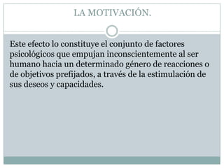 LA MOTIVACIÓN.
Este efecto lo constituye el conjunto de factores
psicológicos que empujan inconscientemente al ser
humano hacia un determinado género de reacciones o
de objetivos prefijados, a través de la estimulación de
sus deseos y capacidades.

 