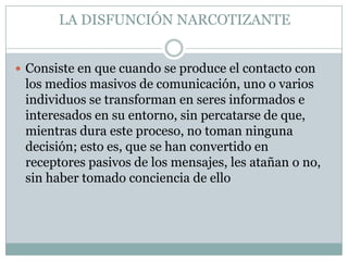 LA DISFUNCIÓN NARCOTIZANTE
 Consiste en que cuando se produce el contacto con

los medios masivos de comunicación, uno o varios
individuos se transforman en seres informados e
interesados en su entorno, sin percatarse de que,
mientras dura este proceso, no toman ninguna
decisión; esto es, que se han convertido en
receptores pasivos de los mensajes, les atañan o no,
sin haber tomado conciencia de ello

 