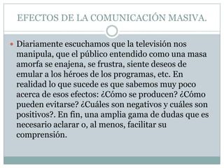 EFECTOS DE LA COMUNICACIÓN MASIVA.
 Diariamente escuchamos que la televisión nos

manipula, que el público entendido como una masa
amorfa se enajena, se frustra, siente deseos de
emular a los héroes de los programas, etc. En
realidad lo que sucede es que sabemos muy poco
acerca de esos efectos: ¿Cómo se producen? ¿Cómo
pueden evitarse? ¿Cuáles son negativos y cuáles son
positivos?. En fin, una amplia gama de dudas que es
necesario aclarar o, al menos, facilitar su
comprensión.

 