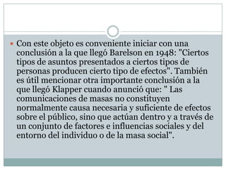  Con este objeto es conveniente iniciar con una

conclusión a la que llegó Barelson en 1948: "Ciertos
tipos de asuntos presentados a ciertos tipos de
personas producen cierto tipo de efectos". También
es útil mencionar otra importante conclusión a la
que llegó Klapper cuando anunció que: " Las
comunicaciones de masas no constituyen
normalmente causa necesaria y suficiente de efectos
sobre el público, sino que actúan dentro y a través de
un conjunto de factores e influencias sociales y del
entorno del individuo o de la masa social".

 