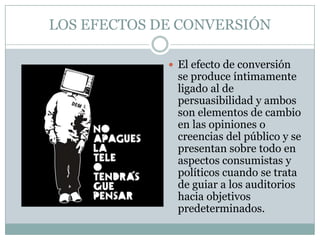 LOS EFECTOS DE CONVERSIÓN
 El efecto de conversión

se produce íntimamente
ligado al de
persuasibilidad y ambos
son elementos de cambio
en las opiniones o
creencias del público y se
presentan sobre todo en
aspectos consumistas y
políticos cuando se trata
de guiar a los auditorios
hacia objetivos
predeterminados.

 