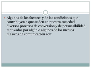  Algunos de los factores y de las condiciones que

contribuyen a que se den en nuestra sociedad
diversos procesos de conversión y de persuasibilidad,
motivados por algún o algunos de los medios
masivos de comunicación son:

 
