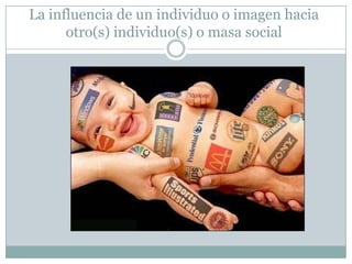 La influencia de un individuo o imagen hacia
otro(s) individuo(s) o masa social

 
