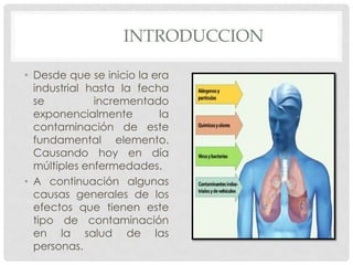	INTRODUCCIONDesde que se inicio la era industrial hasta la fecha se incrementado exponencialmente la contaminación de este fundamental elemento. Causando hoy en día múltiples enfermedades.A continuación algunas causas generales de los efectos que tienen este tipo de contaminación en la salud de las personas.