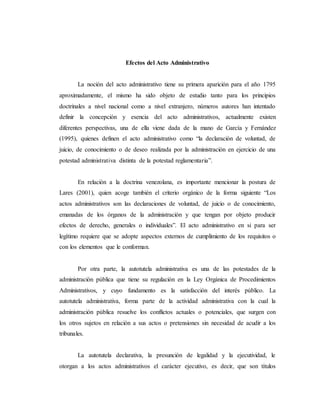Efectos del Acto Administrativo
La noción del acto administrativo tiene su primera aparición para el año 1795
aproximadamente, el mismo ha sido objeto de estudio tanto para los principios
doctrinales a nivel nacional como a nivel extranjero, números autores han intentado
definir la concepción y esencia del acto administrativos, actualmente existen
diferentes perspectivas, una de ella viene dada de la mano de García y Fernández
(1995), quienes definen el acto administrativo como “la declaración de voluntad, de
juicio, de conocimiento o de deseo realizada por la administración en ejercicio de una
potestad administrativa distinta de la potestad reglamentaria”.
En relación a la doctrina venezolana, es importante mencionar la postura de
Lares (2001), quien acoge también el criterio orgánico de la forma siguiente “Los
actos administrativos son las declaraciones de voluntad, de juicio o de conocimiento,
emanadas de los órganos de la administración y que tengan por objeto producir
efectos de derecho, generales o individuales”. El acto administrativo en si para ser
legítimo requiere que se adopte aspectos externos de cumplimiento de los requisitos o
con los elementos que le conforman.
Por otra parte, la autotutela administrativa es una de las potestades de la
administración pública que tiene su regulación en la Ley Orgánica de Procedimientos
Administrativos, y cuyo fundamento es la satisfacción del interés público. La
autotutela administrativa, forma parte de la actividad administrativa con la cual la
administración pública resuelve los conflictos actuales o potenciales, que surgen con
los otros sujetos en relación a sus actos o pretensiones sin necesidad de acudir a los
tribunales.
La autotutela declarativa, la presunción de legalidad y la ejecutividad, le
otorgan a los actos administrativos el carácter ejecutivo, es decir, que son títulos
 