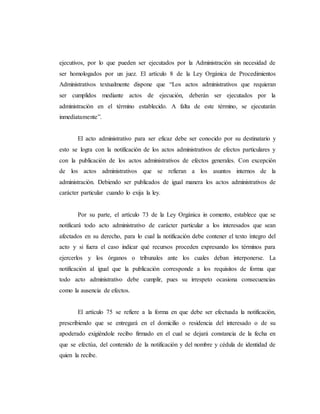 ejecutivos, por lo que pueden ser ejecutados por la Administración sin necesidad de
ser homologados por un juez. El artículo 8 de la Ley Orgánica de Procedimientos
Administrativos textualmente dispone que “Los actos administrativos que requieran
ser cumplidos mediante actos de ejecución, deberán ser ejecutados por la
administración en el término establecido. A falta de este término, se ejecutarán
inmediatamente”.
El acto administrativo para ser eficaz debe ser conocido por su destinatario y
esto se logra con la notificación de los actos administrativos de efectos particulares y
con la publicación de los actos administrativos de efectos generales. Con excepción
de los actos administrativos que se refieran a los asuntos internos de la
administración. Debiendo ser publicados de igual manera los actos administrativos de
carácter particular cuando lo exija la ley.
Por su parte, el artículo 73 de la Ley Orgánica in comento, establece que se
notificará todo acto administrativo de carácter particular a los interesados que sean
afectados en su derecho, para lo cual la notificación debe contener el texto íntegro del
acto y si fuera el caso indicar qué recursos proceden expresando los términos para
ejercerlos y los órganos o tribunales ante los cuales deban interponerse. La
notificación al igual que la publicación corresponde a los requisitos de forma que
todo acto administrativo debe cumplir, pues su irrespeto ocasiona consecuencias
como la ausencia de efectos.
El artículo 75 se refiere a la forma en que debe ser efectuada la notificación,
prescribiendo que se entregará en el domicilio o residencia del interesado o de su
apoderado exigiéndole recibo firmado en el cual se dejará constancia de la fecha en
que se efectúa, del contenido de la notificación y del nombre y cédula de identidad de
quien la recibe.
 