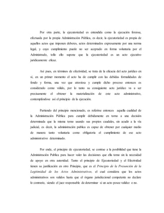 Por otra parte, la ejecutoriedad es entendida como la ejecución forzosa,
efectuada por la propia Administración Pública, es decir, la ejecutoriedad es propia de
aquellos actos que imponen deberes, actos determinados expresamente por una norma
legal, y cuyo cumplimiento puede no ser aceptado en forma voluntaria por el
Administrado, tollo ello supone que la ejecutoriedad es un acto ejecutivo
jurídicamente eficaz.
Así pues, en términos de efectividad, se trata de la eficacia del acto jurídico en
sí, en un primer momento el acto ha de cumplir con las debidas formalidades de
fondo y forma, una vez que atraviesa y cumple dicho proceso entonces es
considerado como válido, por lo tanto su consiguiente acto jurídico va a ser
precisamente el obtener la materialización de este acto administrativo,
contemplándose así el principio de la ejecución.
Partiendo del principio mencionado, es referirse entonces aquella cualidad de
la Administración Pública para cumplir debidamente en torno a una decisión
determinada que la misma tomo usando sus propios caudales, sin acudir a la vía
judicial, es decir, la administración publica es capaz de obtener por cualquier medio
de manera tanto voluntaria como obligatoria el cumplimiento de ese acto
administrativo determinado.
Por ende, el principio de ejecutoriedad, se contrae a la posibilidad que tiene la
Administración Publica para hacer valer las decisiones que ella tomo sin la necesidad
de apoyo en otra autoridad. Tanto el principio de Ejecutoriedad y el Efectividad
tienen su justificación en otro Principio, que es el Principio de la Presunción de la
Legitimidad de los Actos Administrativos, el cual considera que los actos
administrativos son validos hasta que el órgano jurisdiccional competente no declare
lo contrario, siendo el juez responsable de determinar si un acto posee validez o no.
 