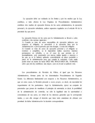 La ejecución debe ser realizada en los límites y por los medios que la Ley
establece, a tales efectos la Ley Orgánica de Procedimientos Administrativos
establece dos medios de ejecución forzosa de los actos administrativos, la ejecución
personal y la ejecución subsidiaria, ambos supuestos regulados en el artículo 80 de la
precitada ley que prevé:
La ejecución forzosa de los actos por la Administración se llevará a cabo
conforme a las normas siguientes:
1) Cuando se trate de actos susceptibles de ejecución indirecta con
respecto al obligado, se procederá á la ejecución bien por la
Administración o por la persona que ésta designe, a costa del obligado.
2) Cuando se trate de actos de ejecución personal y el obligado se
resistiere a cumplirlos, se le impondrán multas sucesivas mientras
permanezca en rebeldía, y en el caso de que persista en el
incumplimiento, será sancionado con nuevas multas iguales o mayores a
las que ya se le hubiere aplicado, concediéndole un plazo razonable a
juicio de la administración para que cumpla lo ordenado. Cada multa
podrá tener un monto de hasta DIEZ MIL BOLIVARES (Bs. 10.000,00)
salvo que otra ley establezca una mayor, caso en el cual se aplicará ésta.
Los procedimientos de Revisión de Oficio, al igual que los Recursos
Administrativos, forman parte de los denominados Procedimientos de Segundo
Grado. La diferencia fundamental con respecto a los Recursos Administrativos, es
que en estos casos, la Revisión procede a motu propio, es decir, sin necesidad de
requerimiento de los particulares. Aquí la Administración, ejerce un conjunto de
potestades que ponen de manifiesto el principio de autotutela, es decir, la posibilidad
de la administración de controlar, no sólo la legalidad sino la oportunidad o
conveniencia de sus actos, en virtud de los intereses generales que le corresponde
tutelar, y con ello otorgar el derecho que tiene todo ciudadano de obtener con
prontitud de dicha Administración la decisión correspondiente.
 