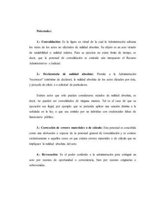 Potestades:
1.- Convalidación: Es la figura en virtud de la cual la Administración subsana
los vicios de los actos no afectados de nulidad absoluta. Su objeto es un acto viciado
de anulabilidad o nulidad relativa. Para su ejercicio no existe límite de tiempo, es
decir, que la potestad de convalidación se extiende aún interpuesto el Recurso
Administrativo o Judicial.
2.- Declaratoria de nulidad absoluta: Permite a la Administración
"reconocer" (sinónimo de declarar), la nulidad absoluta de los actos dictados por ésta,
y procede de oficio o a solicitud de particulares.
Existen actos que sólo pueden considerarse viciados de nulidad absoluta, es
decir, no pueden ser convalidados de ninguna manera. Tal es el caso de que su
ejecución sea ilegal, por ejemplo: que se pretenda aplicar una sanción distinta a la
señalada en la ley; o que sea emitido por un individuo con credenciales falsas de
funcionario público.
3.- Corrección de errores materiales o de cálculo: Esta potestad es concebida
como una derivación o especie de la potestad general de convalidación y se contrae
exclusivamente a aquellos casos en que existen errores materiales o de cálculo que no
impliquen la nulidad absoluta del acto.
4.- Revocación: Es el poder conferido a la administración para extinguir un
acto por razones de oportunidad o conveniencia, bien por razones originarias o
sobrevenidas.
 