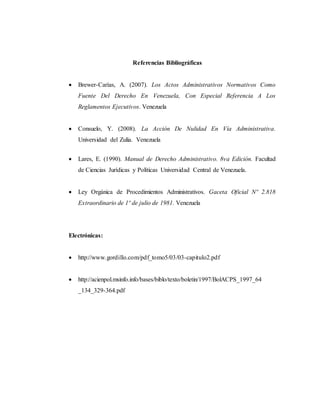Referencias Bibliográficas
 Brewer-Carías, A. (2007). Los Actos Administrativos Normativos Como
Fuente Del Derecho En Venezuela, Con Especial Referencia A Los
Reglamentos Ejecutivos. Venezuela
 Consuelo, Y. (2008). La Acción De Nulidad En Vía Administrativa.
Universidad del Zulia. Venezuela
 Lares, E. (1990). Manual de Derecho Administrativo. 8va Edición. Facultad
de Ciencias Jurídicas y Políticas Universidad Central de Venezuela.
 Ley Orgánica de Procedimientos Administrativos. Gaceta Oficial Nº 2.818
Extraordinario de 1º de julio de 1981. Venezuela
Electrónicas:
 http://www.gordillo.com/pdf_tomo5/03/03-capitulo2.pdf
 http://acienpol.msinfo.info/bases/biblo/texto/boletin/1997/BolACPS_1997_64
_134_329-364.pdf
 