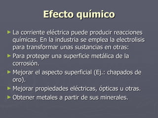 Efecto químico La corriente eléctrica puede producir reacciones químicas. En la industria se emplea la electrolisis para transformar unas sustancias en otras:  Para proteger una superficie metálica de la corrosión. Mejorar el aspecto superficial (Ej.: chapados de oro). Mejorar propiedades eléctricas, ópticas u otras. Obtener metales a partir de sus minerales. 