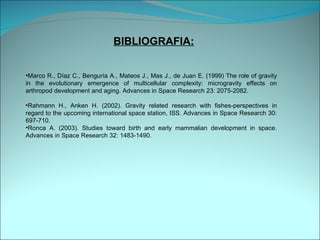 BIBLIOGRAFIA: Marco R., Díaz C., Benguría A., Mateos J., Mas J., de Juan E. (1999) The role of gravity in the evolutionary emergence of multicellular complexity: microgravity effects on arthropod development and aging. Advances in Space Research 23: 2075-2082.  Rahmann H., Anken H. (2002). Gravity related research with fishes-perspectives in regard to the upcoming international space station, ISS. Advances in Space Research 30: 697-710.  Ronca A. (2003). Studies toward birth and early mammalian development in space. Advances in Space Research 32: 1483-1490.  