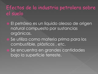  El petróleo es un liquido oleoso de origen
natural compuesto por sustancias
orgánicas.
 Se utiliza como materia prima para los
combustible, plásticos , etc.
 Se encuentra en grandes cantidades
bajo la superficie terreste.
 