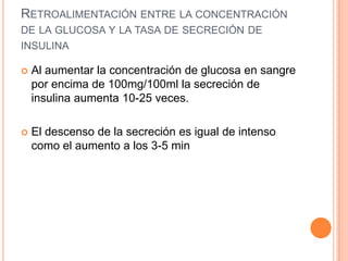 RETROALIMENTACIÓN ENTRE LA CONCENTRACIÓN
DE LA GLUCOSA Y LA TASA DE SECRECIÓN DE
INSULINA


Al aumentar la concentración de glucosa en sangre
por encima de 100mg/100ml la secreción de
insulina aumenta 10-25 veces.



El descenso de la secreción es igual de intenso
como el aumento a los 3-5 min

 