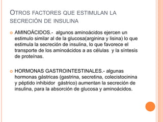 OTROS FACTORES QUE ESTIMULAN LA
SECRECIÓN DE INSULINA


AMINOÁCIDOS.- algunos aminoácidos ejercen un
estimulo similar al de la glucosa(arginina y lisina) lo que
estimula la secreción de insulina, lo que favorece el
transporte de los aminoácidos a as células y la síntesis
de proteínas.



HORMONAS GASTROINTESTINALES.- algunas
hormonas gástricas (gastrina, secretina, colecistocinina
y péptido inhibidor gástrico) aumentan la secreción de
insulina, para la absorción de glucosa y aminoácidos.

 