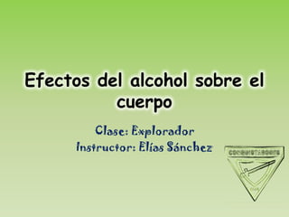 Efectos del alcohol sobre el
          cuerpo
          Clase: Explorador
      Instructor: Elías Sánchez
 