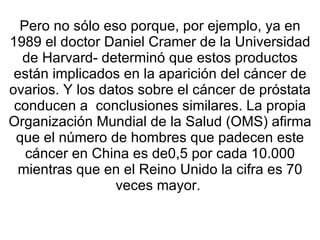 Pero no sólo eso porque, por ejemplo, ya en 1989 el doctor Daniel Cramer de la Universidad de Harvard- determinó que estos productos están implicados en la aparición del cáncer de ovarios. Y los datos sobre el cáncer de próstata conducen a  conclusiones similares. La propia Organización Mundial de la Salud (OMS) afirma que el número de hombres que padecen este cáncer en China es de0,5 por cada 10.000 mientras que en el Reino Unido la cifra es 70 veces mayor.  