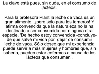 La clave está pues, sin duda, en el consumo de lácteos'. Para la profesora Plant la leche de vaca es un gran alimento...¡pero sólo para los terneros! Y afirma convencida que la naturaleza no la ha destinado a ser consumida por ninguna otra especie. 'De hecho estoy convencida -concluye- de que salvé mi vida por  dejar de consumir leche de vaca. Sólo deseo que mi experiencia puede servir a más mujeres y hombres que, sin saberlo, pueden estar enfermos a causa de los lácteos que consumen'. 