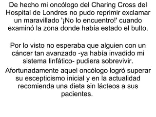 De hecho mi oncólogo del Charing Cross del Hospital de Londres no pudo reprimir exclamar un maravillado '¡No lo encuentro!' cuando examinó la zona donde había estado el bulto. Por lo visto no esperaba que alguien con un cáncer tan avanzado -ya había invadido mi sistema linfático- pudiera sobrevivir. Afortunadamente aquel oncólogo logró superar su escepticismo inicial y en la actualidad recomienda una dieta sin lácteos a sus pacientes.  