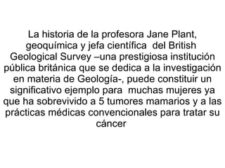 La historia de la profesora Jane Plant, geoquímica y jefa científica  del British  Geological Survey –una prestigiosa institución pública británica que se dedica a la investigación en materia de Geología-, puede constituir un significativo ejemplo para  muchas mujeres ya que ha sobrevivido a 5 tumores mamarios y a las prácticas médicas convencionales para tratar su cáncer  