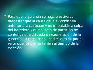 Para que la garantía se haga efectiva es
menester que la causa de la evicción sea
anterior a la partición y no imputable a culpa
del heredero y que el acto de partición no
contenga una cláusula de exoneración de la
garantía. La responsabilidad es debida por el
valor que los bienes tenían al tiempo de la
evicción.
 