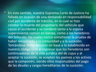 En este sentido, nuestra Suprema Corte de Justicia ha
fallado en ocasión de una demanda en responsabilidad
civil por accidente de tránsito, en la cual se hizo
constar la muerte del propietario del vehículo que
causo el accidente y se condenó tanto a la esposa
superviviente común en bienes, como a los herederos
del fallecido, los cuales nunca sometieron la prueba de
haber renunciado a la comunidad y a la sucesión.
Tomándose dicha decisión en base a lo establecido en
nuestro código Civil al expresar que los herederos son
continuadores de la vida jurídica del de cujus y al
aceptar la sucesión, se aceptan los pasivos y los activos
que la componen, siendo ellos responsables del pago
de las deudas y cargas hereditarias de la sucesión.
 
