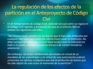 En el Anteproyecto de Código Civil, coincide tal cual como se regula en
el Código Civil vigente, a excepción de que en el artículo 883 se
anexan los siguientes párrafos:
“Del mismo modo sucede con los bienes que le han sido atribuidos por
cualquier otro acto que tenga por efecto hacer cesar la indivisión. No
debe extinguirse según que el acto haya hecho cesar la indivisión en
todo o en parte, respecto de ciertos bienes o de ciertos herederos
solamente.
Sin embargo, los actos válidamente ejecutados en virtud de un
mandato de los coparticipes o en virtud de una autorización judicial,
conservan sus efectos cualquiera que sea la atribución de bienes que
ha sido objeto de esto actos al momento de la partición”.
 