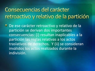 De ese carácter retroactivo y relativo de la
partición se derivan dos importantes
consecuencias: (i) resultan inaplicables a la
partición las reglas relativas a los actos
traslativos de derechos. Y (ii) se consideran
inválidos los actos realizados durante la
indivisión.
 