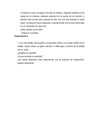 2.-Colaca un poco de agua en la lata de refresco, después calienta con la
ayuda de un refresco, después calienta con la ayuda de un mechero y
usando unas pinzas para sostener la lata, una vez que empiece a sacar
vapor y el agua se haya evaporado, sumerja la lata con la boca hacia bajo
en un recipiente con agua fría.
¿Que sucedió con la lata?
Explica lo sucedido
Experimento 4
1.- En una botella vacía perfora un pequeño orificio en la parte inferior de la
botella, coloca coloca un globo adentro e ínflalo tapa el orificio de la botella
con un dedo.
¿El globo se desinflo?
¿A que se debe lo sucedido?
¿Se podrá relacionar este experimento con el proceso de respiración?
Explica claramente.
 