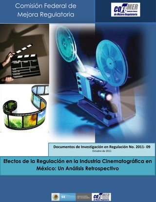 Efectos de la Regulación en la Industria Cinematográfica en
México: Un Análisis Retrospectivo
Julio de 2011
Comisión Federal de
Mejora Regulatoria
Documentos de Investigación en Regulación No. 2011- 09
Octubre de 2011
 